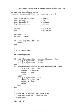 ROBUST IMPLEMENTATION OF SEVERAL SIMPLE ALGORITHMS 141
end function interpolation_object
subroutine interpolate( object, xp, estimate, success )
type(interpolation_data) :: object
real, intent(in) :: xp
real, intent(out) :: estimate
logical, intent(out) :: success
integer :: i, idx, nd
real :: dx, factor
estimate = 0.0
success = .false.
if ( .not. object%useable ) then
return
endif
!
! Check extrapolation
!
nd = size(object%x)
if ( object%extrapolation == extrapolation_none ) then
if ( xp  object%x(1) ) return
if ( xp  object%x(nd) ) return
endif
if ( object%extrapolation == extrapolation_constant ) then
if ( xp  object%x(1) ) then
estimate = object%x(1)
success = .true.
return
endif
if ( xp  object%x(nd) ) then
estimate = object%x(nd)
success = .true.
return
endif
endif
!
! Search for the interval that contains xp
! (Linear extrapolation is taken care of
! automatically)
!
idx = nd - 1
 