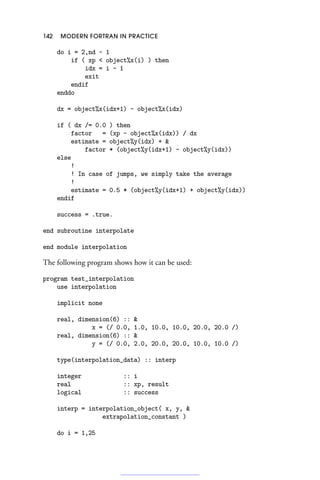 142 MODERN FORTRAN IN PRACTICE
do i = 2,nd - 1
if ( xp  object%x(i) ) then
idx = i - 1
exit
endif
enddo
dx = object%x(idx+1) - object%x(idx)
if ( dx /= 0.0 ) then
factor = (xp - object%x(idx)) / dx
estimate = object%y(idx) + 
factor * (object%y(idx+1) - object%y(idx))
else
!
! In case of jumps, we simply take the average
!
estimate = 0.5 * (object%y(idx+1) + object%y(idx))
endif
success = .true.
end subroutine interpolate
end module interpolation
The following program shows how it can be used:
program test_interpolation
use interpolation
implicit none
real, dimension(6) :: 
x = (/ 0.0, 1.0, 10.0, 10.0, 20.0, 20.0 /)
real, dimension(6) :: 
y = (/ 0.0, 2.0, 20.0, 20.0, 10.0, 10.0 /)
type(interpolation_data) :: interp
integer :: i
real :: xp, result
logical :: success
interp = interpolation_object( x, y, 
extrapolation_constant )
do i = 1,25
 