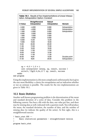 ROBUST IMPLEMENTATION OF SEVERAL SIMPLE ALGORITHMS 143
Table 10.1. Results of Two Implementations of Linear Interpo-
lation. Extrapolation Option: Constant
Straightforward Robust
X Value Interpolation Interpolation Remark
−3.000 −6.000 0.000 Extrapolation
−2.000 −4.000 0.000 Extrapolation
−1.000 −2.000 0.000 Extrapolation
0.000 0.000 0.000
1.000 2.000 2.000
2.000 4.000 4.000
8.000 16.00 16.00
9.000 18.00 18.00
10.00 20.00 20.00
11.00 19.00 19.00
12.00 18.00 18.00
13.00 17.00 17.00
18.00 12.00 12.00
19.00 11.00 11.00
20.00 NaN 10.00 Double point
21.00 NaN 20.00 Extrapolation
xp = -4.0 + 1.0 * i
call interpolate( interp, xp, result, success )
write(*,'(2g12.4,5x,l)') xp, result, success
enddo
end program
Using this implementation is a bit more complicated, unfortunately, but it gives
the user more flexibility: a choice for extrapolation and an indication whether
or not an estimate is possible. The results for the two implementations are
given in Table 10.1.
10.3 Basic Statistics
Another well-known programming problem is the determination of the mean
and standard deviation of a series of data. Consider this problem in the
following context: You have a file with the data, one value per line, and there
may be missing data as well, indicated with a question mark. You will produce
the mean, the standard deviation, the number of data, and the number of
missing data (to indicate the quality of the series). At first sight, this is a
straightforward exercise:
! basic_stat.f90 --
! Basic statistical parameters - straightforward version
!
program basic_stat
 