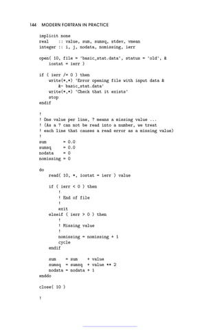 144 MODERN FORTRAN IN PRACTICE
implicit none
real :: value, sum, sumsq, stdev, vmean
integer :: i, j, nodata, nomissing, ierr
open( 10, file = 'basic_stat.data', status = 'old', 
iostat = ierr )
if ( ierr /= 0 ) then
write(*,*) 'Error opening file with input data 
- basic_stat.data'
write(*,*) 'Check that it exists'
stop
endif
!
! One value per line, ? means a missing value ...
! (As a ? can not be read into a number, we treat
! each line that causes a read error as a missing value)
!
sum = 0.0
sumsq = 0.0
nodata = 0
nomissing = 0
do
read( 10, *, iostat = ierr ) value
if ( ierr  0 ) then
!
! End of file
!
exit
elseif ( ierr  0 ) then
!
! Missing value
!
nomissing = nomissing + 1
cycle
endif
sum = sum + value
sumsq = sumsq + value ** 2
nodata = nodata + 1
enddo
close( 10 )
!
 