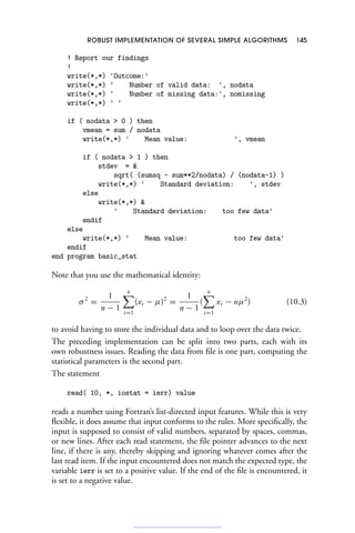 ROBUST IMPLEMENTATION OF SEVERAL SIMPLE ALGORITHMS 145
! Report our findings
!
write(*,*) 'Outcome:'
write(*,*) ' Number of valid data: ', nodata
write(*,*) ' Number of missing data:', nomissing
write(*,*) ' '
if ( nodata  0 ) then
vmean = sum / nodata
write(*,*) ' Mean value: ', vmean
if ( nodata  1 ) then
stdev = 
sqrt( (sumsq - sum**2/nodata) / (nodata-1) )
write(*,*) ' Standard deviation: ', stdev
else
write(*,*) 
' Standard deviation: too few data'
endif
else
write(*,*) ' Mean value: too few data'
endif
end program basic_stat
Note that you use the mathematical identity:
σ2
=
1
n − 1
n

i=1
(xi − μ)2
=
1
n − 1
(
n

i=1
xi − nμ2
) (10.3)
to avoid having to store the individual data and to loop over the data twice.
The preceding implementation can be split into two parts, each with its
own robustness issues. Reading the data from file is one part, computing the
statistical parameters is the second part.
The statement
read( 10, *, iostat = ierr) value
reads a number using Fortran’s list-directed input features. While this is very
flexible, it does assume that input conforms to the rules. More specifically, the
input is supposed to consist of valid numbers, separated by spaces, commas,
or new lines. After each read statement, the file pointer advances to the next
line, if there is any, thereby skipping and ignoring whatever comes after the
last read item. If the input encountered does not match the expected type, the
variable ierr is set to a positive value. If the end of the file is encountered, it
is set to a negative value.
 