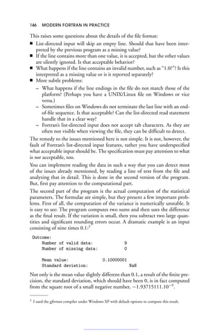146 MODERN FORTRAN IN PRACTICE
This raises some questions about the details of the file format:
■ List-directed input will skip an empty line. Should that have been inter-
preted by the previous program as a missing value?
■ If the line contains more than one value, it is accepted, but the other values
are silently ignored. Is that acceptable behavior?
■ What happens if the line contains an invalid number, such as “1.0?”? Is this
interpreted as a missing value or is it reported separately?
■ More subtle problems:
– What happens if the line endings in the file do not match those of the
platform? (Perhaps you have a UNIX/Linux file on Windows or vice
versa.)
– Sometimes files on Windows do not terminate the last line with an end-
of-file sequence. Is that acceptable? Can the list-directed read statement
handle that in a clear way?
– Fortran’s list-directed input does not accept tab characters. As they are
often not visible when viewing the file, they can be difficult to detect.
The remedy to the issues mentioned here is not simple. It is not, however, the
fault of Fortran’s list-directed input features, rather you have underspecified
what acceptable input should be. The specification must pay attention to what
is not acceptable, too.
You can implement reading the data in such a way that you can detect most
of the issues already mentioned, by reading a line of text from the file and
analyzing that in detail. This is done in the second version of the program.
But, first pay attention to the computational part.
The second part of the program is the actual computation of the statistical
parameters. The formulae are simple, but they present a few important prob-
lems. First of all, the computation of the variance is numerically unstable. It
is easy to see: The program computes two sums and then uses the difference
as the final result. If the variation is small, then you subtract two large quan-
tities and significant rounding errors occur. A dramatic example is an input
consisting of nine times 0.1:3
Outcome:
Number of valid data: 9
Number of missing data: 0
Mean value: 0.10000001
Standard deviation: NaN
Not only is the mean value slightly different than 0.1, a result of the finite pre-
cision, the standard deviation, which should have been 0, is in fact computed
from the square root of a small negative number, −1.93715111.10−9
.
3 I used the gfortran compiler under Windows XP with default options to compute this result.
 