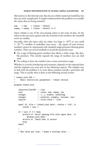 ROBUST IMPLEMENTATION OF SEVERAL SIMPLE ALGORITHMS 147
Alternatives to this formula exist that do not exhibit numerical instability, but
they are more complicated. A simple workaround for the problem is to modify
the values that are being summed:
sum = sum + (value - offset)
sumsq = sumsq + (value - offset) ** 2
where offset is one of the non-missing values in the series of data. As the
values in the two sums capture only the variation in the numbers, the roundoff
errors are smaller.
Secondly, when the input value are either very large ( 1030
) or very small
( 10−30
), overflow or underflow may occur – the square of such extreme
numbers cannot be represented with standard single-precision floating-point
numbers. There are several methods to avoid this particular issue:
■ Use a type of floating-point numbers that allows a wider range, like dou-
ble precision. This merely expands the range of numbers you can deal
with.
■ Use scaling to force the numbers into a more convenient range.
Whether it is worth introducing such measures, depends on the expected data
and the emphasis you must put on the robustness aspects. The simplest way
to deal with the problem is to warn about numbers outside a particular safe
range. This is exactly what is done in the following revised version:
! robust_stat.f90 --
! Basic statistical parameters - robust version
!
program robust_stat
character(len=80) :: line
real :: value, sum, sumsq, var
integer :: i, j, nodata, nomissing
integer :: noerrors, noempty, nolines, ierr
logical :: first_value = .true.
open( 10, file = 'robust_stat.data', status = 'old', 
iostat = ierr )
if ( ierr /= 0 ) then
write(*,*) 'Error opening file with input data - 
robust_stat.data'
write(*,*) 'Check that it exists'
stop
endif
!
! One value per line, ? means a missing value ...
 