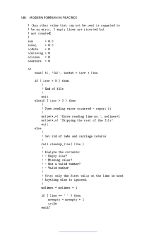 148 MODERN FORTRAN IN PRACTICE
! (Any other value that can not be read is regarded to
! be an error, ! empty lines are reported but
! not counted)
!
sum = 0.0
sumsq = 0.0
nodata = 0
nomissing = 0
nolines = 0
noerrors = 0
do
read( 10, '(a)', iostat = ierr ) line
if ( ierr  0 ) then
!
! End of file
!
exit
elseif ( ierr  0 ) then
!
! Some reading error occurred - report it
!
write(*,*) 'Error reading line no.', nolines+1
write(*,*) 'Skipping the rest of the file'
exit
else
!
! Get rid of tabs and carriage returns
!
call cleanup_line( line )
!
! Analyze the contents:
! - Empty line?
! - Missing value?
! - Not a valid number?
! - Valid number
!
! Note: only the first value on the line is used
! Anything else is ignored.
!
nolines = nolines + 1
if ( line == ' ' ) then
noempty = noempty + 1
cycle
endif
 
