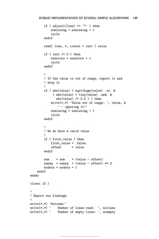 ROBUST IMPLEMENTATION OF SEVERAL SIMPLE ALGORITHMS 149
if ( adjustl(line) == '?' ) then
nomissing = nomissing + 1
cycle
endif
read( line, *, iostat = ierr ) value
if ( ierr /= 0 ) then
noerrors = noerrors + 1
cycle
endif
!
! If the value is out of range, report it and
! skip it
!
if ( abs(value)  sqrt(huge(value) .or. 
( abs(value)  tiny(value) .and. 
abs(value) /= 0.0 ) ) then
write(*,*) 'Value out of range: ', value, 
' - ignoring it!'
nomissing = nomissing + 1
cycle
endif
!
! We do have a valid value
!
if ( first_value ) then
first_value = .false.
offset = value
endif
sum = sum + (value - offset)
sumsq = sumsq + (value - offset) ** 2
nodata = nodata + 1
endif
enddo
close( 10 )
!
! Report our findings
!
write(*,*) 'Outcome:'
write(*,*) ' Number of lines read: ', nolines
write(*,*) ' Number of empty lines: ', noempty
 