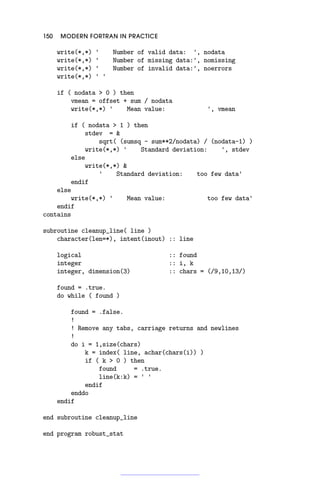 150 MODERN FORTRAN IN PRACTICE
write(*,*) ' Number of valid data: ', nodata
write(*,*) ' Number of missing data:', nomissing
write(*,*) ' Number of invalid data:', noerrors
write(*,*) ' '
if ( nodata  0 ) then
vmean = offset + sum / nodata
write(*,*) ' Mean value: ', vmean
if ( nodata  1 ) then
stdev = 
sqrt( (sumsq - sum**2/nodata) / (nodata-1) )
write(*,*) ' Standard deviation: ', stdev
else
write(*,*) 
' Standard deviation: too few data'
endif
else
write(*,*) ' Mean value: too few data'
endif
contains
subroutine cleanup_line( line )
character(len=*), intent(inout) :: line
logical :: found
integer :: i, k
integer, dimension(3) :: chars = (/9,10,13/)
found = .true.
do while ( found )
found = .false.
!
! Remove any tabs, carriage returns and newlines
!
do i = 1,size(chars)
k = index( line, achar(chars(i)) )
if ( k  0 ) then
found = .true.
line(k:k) = ' '
endif
enddo
endif
end subroutine cleanup_line
end program robust_stat
 