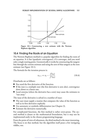 ROBUST IMPLEMENTATION OF SEVERAL SIMPLE ALGORITHMS 151
-1.0
-0.5
0.0
0.5
1.0
1.5
0.00 0.50 1.00 1.50 2.00
New estimate
Old estimate
Figure 10.1. Constructing a new estimate with the Newton-
Raphson algorithm
10.4 Finding the Roots of an Equation
The Newton-Raphson method is a popular algorithm for finding the roots of
an equation. It is fast (quadratic convergence), if it converges, and you need
only a single starting point. Geometrically it works by constructing the tangent
line through the current estimate and using the zero of that tangent as the next
estimate (see Figure 10.1).
The formula for the iteration process is:
xk+1 = xk −
f (xk)
f (xk)
(10.4)
Drawbacks are as follows:
■ You need the first derivative of the function.
■ If the root is a multiple root (the first derivative is zero also), convergence
slows down to a linear rate.
■ Local extrema (where the derivative has a zero) may cause the estimates to
“run away.”
The issue of the derivative is solved in a number of ways:
■ The user must supply a routine that computes the value of the function as
well as its first derivative explicitly.
■ Use automatic or symbolic differentation (see Chapter 3).
■ Estimate the derivative numerically.
For complicated functions, the first method is rather error-prone. The sec-
ond method is closest to the mathematical formulation, but it may not be
implemented easily in the chosen programming language.
From the point of view of robustness, the third method is the most interesting.
The focus is on that method, but the algorithm itself poses a few intriguing
riddles, too.
 