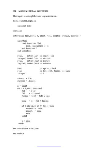 152 MODERN FORTRAN IN PRACTICE
Here again is a straightforward implementation:
module newton_raphson
implicit none
contains
subroutine find_root( f, xinit, tol, maxiter, result, success )
interface
real function f(x)
real, intent(in) :: x
end function f
end interface
real, intent(in) :: xinit, tol
integer, intent(in) :: maxiter
real, intent(out) :: result
logical, intent(out) :: success
real :: eps = 1.0e-4
real :: fx1, fx2, fprime, x, xnew
integer :: i
result = 0.0
success = .false.
x = xinit
do i = 1,max(1,maxiter)
fx1 = f(x)
fx2 = f(x+eps)
fprime = (fx2 - fx1) / eps
xnew = x - fx1 / fprime
if ( abs(xnew-x) = tol ) then
success = .true.
result = xnew
exit
endif
x = xnew
enddo
end subroutine find_root
end module
 