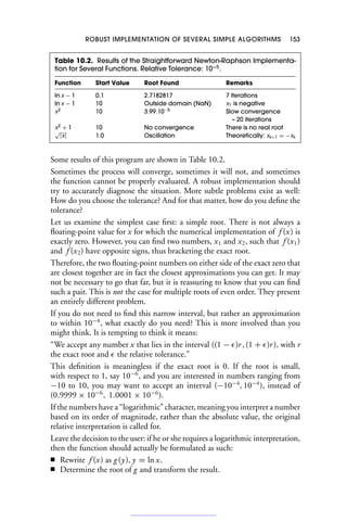 ROBUST IMPLEMENTATION OF SEVERAL SIMPLE ALGORITHMS 153
Table 10.2. Results of the Straightforward Newton-Raphson Implementa-
tion for Several Functions. Relative Tolerance: 10−5
.
Function Start Value Root Found Remarks
ln x − 1 0.1 2.7182817 7 iterations
ln x − 1 10 Outside domain (NaN) x1 is negative
x2
10 3.99.10−5
Slow convergence
– 20 iterations
x2
+ 1 10 No convergence There is no real root
√
|x| 1.0 Oscillation Theoretically: xk+1 = −xk
Some results of this program are shown in Table 10.2.
Sometimes the process will converge, sometimes it will not, and sometimes
the function cannot be properly evaluated. A robust implementation should
try to accurately diagnose the situation. More subtle problems exist as well:
How do you choose the tolerance? And for that matter, how do you define the
tolerance?
Let us examine the simplest case first: a simple root. There is not always a
floating-point value for x for which the numerical implementation of f (x) is
exactly zero. However, you can find two numbers, x1 and x2, such that f (x1)
and f (x2) have opposite signs, thus bracketing the exact root.
Therefore, the two floating-point numbers on either side of the exact zero that
are closest together are in fact the closest approximations you can get. It may
not be necessary to go that far, but it is reassuring to know that you can find
such a pair. This is not the case for multiple roots of even order. They present
an entirely different problem.
If you do not need to find this narrow interval, but rather an approximation
to within 10−4
, what exactly do you need? This is more involved than you
might think. It is tempting to think it means:
“We accept any number x that lies in the interval ((1 − )r, (1 + )r), with r
the exact root and  the relative tolerance.”
This definition is meaningless if the exact root is 0. If the root is small,
with respect to 1, say 10−6
, and you are interested in numbers ranging from
−10 to 10, you may want to accept an interval (−10−4
, 10−4
), instead of
(0.9999 × 10−6
, 1.0001 × 10−6
).
If the numbers have a “logarithmic” character, meaning you interpret a number
based on its order of magnitude, rather than the absolute value, the original
relative interpretation is called for.
Leave the decision to the user: if he or she requires a logarithmic interpretation,
then the function should actually be formulated as such:
■ Rewrite f (x) as g (y), y = ln x.
■ Determine the root of g and transform the result.
 