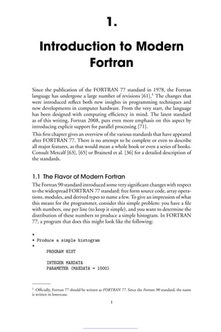 1.
Introduction to Modern
Fortran
Since the publication of the FORTRAN 77 standard in 1978, the Fortran
language has undergone a large number of revisions [61].1
The changes that
were introduced reflect both new insights in programming techniques and
new developments in computer hardware. From the very start, the language
has been designed with computing efficiency in mind. The latest standard
as of this writing, Fortran 2008, puts even more emphasis on this aspect by
introducing explicit support for parallel processing [71].
This first chapter gives an overview of the various standards that have appeared
after FORTRAN 77. There is no attempt to be complete or even to describe
all major features, as that would mean a whole book or even a series of books.
Consult Metcalf [63], [65] or Brainerd et al. [36] for a detailed description of
the standards.
1.1 The Flavor of Modern Fortran
The Fortran 90 standard introduced some very significant changes with respect
to the widespread FORTRAN 77 standard: free form source code, array opera-
tions, modules, and derived types to name a few. To give an impression of what
this means for the programmer, consider this simple problem: you have a file
with numbers, one per line (to keep it simple), and you want to determine the
distribution of these numbers to produce a simple histogram. In FORTRAN
77, a program that does this might look like the following:
*
* Produce a simple histogram
*
PROGRAM HIST
INTEGER MAXDATA
PARAMETER (MAXDATA = 1000)
1 Officially, Fortran 77 should be written as FORTRAN 77. Since the Fortran 90 standard, the name
is written in lowercase.
1
 