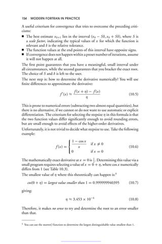 154 MODERN FORTRAN IN PRACTICE
A useful criterium for convergence that tries to overcome the preceding criti-
cisms:
■ The best estimate xk+1 lies in the interval (xk − Sδ, xk + Sδ), where S is
a scale factor, indicating the typical values of x for which the function is
relevant and δ is the relative tolerance.
■ The function values at the end points of this interval have opposite signs.
■ If convergence does not happen within a preset number of iterations, assume
it will not happen at all.
The first point guarantees that you have a meaningful, small interval under
all circumstances, while the second guarantees that you bracket the exact root.
The choice of S and δ is left to the user.
The next step is: how to determine the derivative numerically? You will use
finite differences to approximate the derivative:
f 
(x) ≈
f (x + η) − f (x)
η
(10.5)
This is prone to numerical errors (subtracting two almost equal quantities), but
there is no alternative, if we cannot or do not want to use automatic or explicit
differentiation. The criterium for selecting the stepsize η in this formula is that
the two function values differ significantly enough to avoid rounding errors,
but are small enough to avoid effects of the higher-order derivatives.
Unfortunately, it is not trivial to decide what stepsize to use. Take the following
example:
f (x) =
⎧
⎨
⎩
1 − cos x
x
if x = 0
0 if x = 0
(10.6)
The mathematically exact derivative at x = 0 is 1
2
. Determining this value via a
small program requires selecting a value of x = 0 + η, where cos x numerically
differs from 1 (see Table 10.3).
The smallest value of η where this theoretically can happen is:4
cos(0 + η) = largest value smaller than 1 = 0.999999940395 (10.7)
giving:
η ≈ 3.453 × 10−4
(10.8)
Therefore, it makes no sense to try and determine the root to an error smaller
than that.
4 You can use the nearest() function to determine the largest distinguishable value smallest than 1.
 