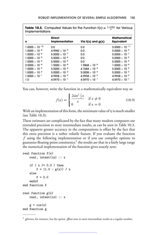 ROBUST IMPLEMENTATION OF SEVERAL SIMPLE ALGORITHMS 155
Table 10.3. Computed Values for the Function f(x) = 1−cos x
x
for Various
Implementations
Direct Mathematical
x Implementation Via f(x) and g(x) Equivalent
1.0000 × 10−10
0.0 0.0 5.0000 × 10−11
1.0000 × 10−8
4.9982 × 10−9
0.0 5.0000 × 10−9
1.0000 × 10−6
5.0000 × 10−7
0.0 5.0000 × 10−7
1.0000 × 10−5
5.0000 × 10−6
0.0 5.0000 × 10−6
1.0000 × 10−4
5.0000 × 10−5
0.0 5.0000 × 10−5
3.0000 × 10−4
1.5000 × 10−4
1.9868 × 10−4
1.5000 × 10−4
1.0000 × 10−3
5.0000 × 10−4
4.7684 × 10−4
5.0000 × 10−4
1.0000 × 10−2
5.0000 × 10−3
5.0008 × 10−3
5.0000 × 10−3
1.0000 × 10−1
4.9958 × 10−2
4.9958 × 10−2
4.9958 × 10−2
1.0 4.5970 × 10−1
4.5970 × 10−1
4.5970 × 10−1
You can, however, write the function in a mathematically equivalent way as:
f (x) =
⎧
⎨
⎩
2sin2 1
2
x
x
if x = 0
0 if x = 0
(10.9)
With an implementation of this form, the minimum value of η is much smaller
(see Table 10.3).
These estimates are complicated by the fact that many modern computers use
extended precision to store intermediate results, as can be seen in Table 10.3.
The apparent greater accuracy in the computations is offset by the fact that
this extra precision is a rather volatile feature. If you evaluate the function
f using the following implementation or if you use compiler options to
guarantee floating-point consistency,5
the results are that in a fairly large range
the numerical implementation of the function gives exactly zero:
real function f(x)
real, intent(in) :: x
if ( x /= 0.0 ) then
f = (1.0 - g(x)) / x
else
f = 0.0
endif
end function f
real function g(x)
real, intent(in) :: x
g = cos(x)
end function g
5 gfortran, for instance, has the option -ffloat-store to store intermediate results as a regular number.
 