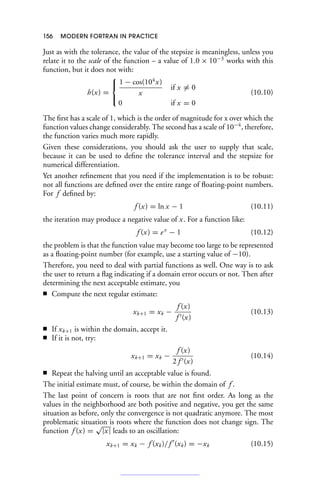156 MODERN FORTRAN IN PRACTICE
Just as with the tolerance, the value of the stepsize is meaningless, unless you
relate it to the scale of the function – a value of 1.0 × 10−3
works with this
function, but it does not with:
h(x) =
⎧
⎨
⎩
1 − cos(104
x)
x
if x = 0
0 if x = 0
(10.10)
The first has a scale of 1, which is the order of magnitude for x over which the
function values change considerably. The second has a scale of 10−4
, therefore,
the function varies much more rapidly.
Given these considerations, you should ask the user to supply that scale,
because it can be used to define the tolerance interval and the stepsize for
numerical differentiation.
Yet another refinement that you need if the implementation is to be robust:
not all functions are defined over the entire range of floating-point numbers.
For f defined by:
f (x) = ln x − 1 (10.11)
the iteration may produce a negative value of x. For a function like:
f (x) = ex
− 1 (10.12)
the problem is that the function value may become too large to be represented
as a floating-point number (for example, use a starting value of −10).
Therefore, you need to deal with partial functions as well. One way is to ask
the user to return a flag indicating if a domain error occurs or not. Then after
determining the next acceptable estimate, you
■ Compute the next regular estimate:
xk+1 = xk −
f (x)
f (x)
(10.13)
■ If xk+1 is within the domain, accept it.
■ If it is not, try:
xk+1 = xk −
f (x)
2 f (x)
(10.14)
■ Repeat the halving until an acceptable value is found.
The initial estimate must, of course, be within the domain of f .
The last point of concern is roots that are not first order. As long as the
values in the neighborhood are both positive and negative, you get the same
situation as before, only the convergence is not quadratic anymore. The most
problematic situation is roots where the function does not change sign. The
function f (x) =
√
|x| leads to an oscillation:
xk+1 = xk − f (xk)/f 
(xk) = −xk (10.15)
 