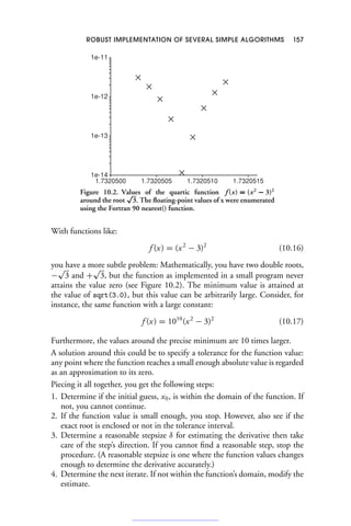 ROBUST IMPLEMENTATION OF SEVERAL SIMPLE ALGORITHMS 157
1e-14
1e-13
1e-12
1e-11
1.7320500 1.7320505 1.7320510 1.7320515
Figure 10.2. Values of the quartic function f (x) = (x2
− 3)2
around the root
√
3. The floating-point values of x were enumerated
using the Fortran 90 nearest() function.
With functions like:
f (x) = (x2
− 3)2
(10.16)
you have a more subtle problem: Mathematically, you have two double roots,
−
√
3 and +
√
3, but the function as implemented in a small program never
attains the value zero (see Figure 10.2). The minimum value is attained at
the value of sqrt(3.0), but this value can be arbitrarily large. Consider, for
instance, the same function with a large constant:
f (x) = 1010
(x2
− 3)2
(10.17)
Furthermore, the values around the precise minimum are 10 times larger.
A solution around this could be to specify a tolerance for the function value:
any point where the function reaches a small enough absolute value is regarded
as an approximation to its zero.
Piecing it all together, you get the following steps:
1. Determine if the initial guess, x0, is within the domain of the function. If
not, you cannot continue.
2. If the function value is small enough, you stop. However, also see if the
exact root is enclosed or not in the tolerance interval.
3. Determine a reasonable stepsize δ for estimating the derivative then take
care of the step’s direction. If you cannot find a reasonable step, stop the
procedure. (A reasonable stepsize is one where the function values changes
enough to determine the derivative accurately.)
4. Determine the next iterate. If not within the function’s domain, modify the
estimate.
 