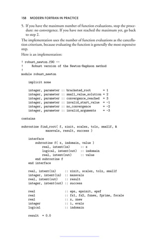 158 MODERN FORTRAN IN PRACTICE
5. If you have the maximum number of function evaluations, stop the proce-
dure: no convergence. If you have not reached the maximum yet, go back
to step 2.
The implementation uses the number of function evaluations as the cancella-
tion criterium, because evaluating the function is generally the most expensive
step.
Here is an implementation:
! robust_newton.f90 --
! Robust version of the Newton-Raphson method
!
module robust_newton
implicit none
integer, parameter :: bracketed_root = 1
integer, parameter :: small_value_solution = 2
integer, parameter :: convergence_reached = 3
integer, parameter :: invalid_start_value = -1
integer, parameter :: no_convergence = -2
integer, parameter :: invalid_arguments = -3
contains
subroutine find_root( f, xinit, scalex, tolx, smallf, 
maxevals, result, success )
interface
subroutine f( x, indomain, value )
real, intent(in) :: x
logical, intent(out) :: indomain
real, intent(out) :: value
end subroutine f
end interface
real, intent(in) :: xinit, scalex, tolx, smallf
integer, intent(in) :: maxevals
real, intent(out) :: result
integer, intent(out) :: success
real :: eps, epsinit, epsf
real :: fx1, fx2, fxnew, fprime, fscale
real :: x, xnew
integer :: i, evals
logical :: indomain
result = 0.0
 