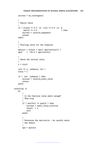 ROBUST IMPLEMENTATION OF SEVERAL SIMPLE ALGORITHMS 159
success = no_convergence
!
! Sanity check
!
if ( scalex = 0.0 .or. tolx = 0.0 .or. 
smallf = 0.0 ) then
success = invalid_arguments
return
endif
!
! Starting value for the stepsize
!
epsinit = scalex * sqrt( epsilon(xinit) )
epsf = 100.0 * epsilon(fx1)
!
! Check the initial value
!
x = xinit
call f( x, indomain, fx1 )
evals = 1
if ( .not. indomain ) then
success = invalid_start_value
return
endif
outerloop: 
do
!
! Is the function value small enough?
! Then stop
!
if ( abs(fx1) = smallf ) then
success = small_value_solution
result = x
exit
endif
!
! Determine the derivative - be careful about
! the domain
!
eps = epsinit
 