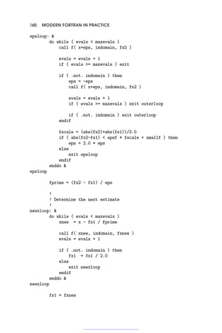 160 MODERN FORTRAN IN PRACTICE
epsloop: 
do while ( evals  maxevals )
call f( x+eps, indomain, fx2 )
evals = evals + 1
if ( evals = maxevals ) exit
if ( .not. indomain ) then
eps = -eps
call f( x+eps, indomain, fx2 )
evals = evals + 1
if ( evals = maxevals ) exit outerloop
if ( .not. indomain ) exit outerloop
endif
fscale = (abs(fx2)+abs(fx1))/2.0
if ( abs(fx2-fx1)  epsf * fscale + smallf ) then
eps = 2.0 * eps
else
exit epsloop
endif
enddo 
epsloop
fprime = (fx2 - fx1) / eps
!
! Determine the next estimate
!
newxloop: 
do while ( evals  maxevals )
xnew = x - fx1 / fprime
call f( xnew, indomain, fxnew )
evals = evals + 1
if ( .not. indomain ) then
fx1 = fx1 / 2.0
else
exit newxloop
endif
enddo 
newxloop
fx1 = fxnew
 
