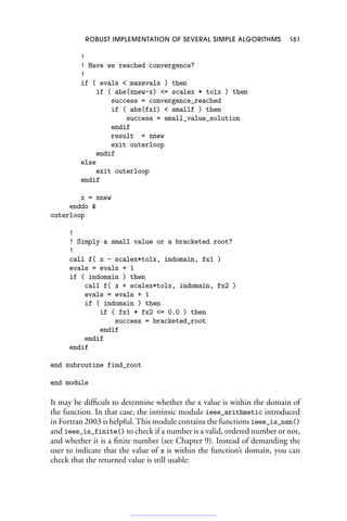 ROBUST IMPLEMENTATION OF SEVERAL SIMPLE ALGORITHMS 161
!
! Have we reached convergence?
!
if ( evals  maxevals ) then
if ( abs(xnew-x) = scalex * tolx ) then
success = convergence_reached
if ( abs(fx1)  smallf ) then
success = small_value_solution
endif
result = xnew
exit outerloop
endif
else
exit outerloop
endif
x = xnew
enddo 
outerloop
!
! Simply a small value or a bracketed root?
!
call f( x - scalex*tolx, indomain, fx1 )
evals = evals + 1
if ( indomain ) then
call f( x + scalex*tolx, indomain, fx2 )
evals = evals + 1
if ( indomain ) then
if ( fx1 * fx2 = 0.0 ) then
success = bracketed_root
endif
endif
endif
end subroutine find_root
end module
It may be difficult to determine whether the x value is within the domain of
the function. In that case, the intrinsic module ieee_arithmetic introduced
in Fortran 2003 is helpful. This module contains the functions ieee_is_nan()
and ieee_is_finite() to check if a number is a valid, ordered number or not,
and whether it is a finite number (see Chapter 9). Instead of demanding the
user to indicate that the value of x is within the function’s domain, you can
check that the returned value is still usable:
 
