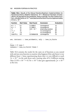 162 MODERN FORTRAN IN PRACTICE
Table 10.4. Results of the Robust Newton-Raphson Implementation for
Several Functions. Relative Tolerance: 10−5
, Maximum Number of Evalu-
ations: 20 (except for the parabola, there it was 40). For the Cosine Func-
tion, a Scale Factor of 10−4
was Used and the Root Found is Approximately
57.5 ß × 10−4
Function Start Value Root Found Conclusion Evaluations
ln x − 1 0.1 2.7182817 convergence 15
ln x − 1 10 2.7182817 convergence 12
x2
10 2.87 × 10−3
small value solution 30
x2
+ 1 10 – no convergence 22
√
|x| 1.0 – no convergence 22
cos(104
x) 0.0 0.0184064158 convergence 16
use, intrinsic :: ieee_arithmetic, only :: ieee_is_finite
...
fxnew = f( xnew )
indomain = ieee_is_finite( fxnew )
...
Table 10.4 contains the results for the same set of functions as you started
with and one extra function to examine what happens if the scale factor is very
different from 1. Some experimenting shows that it is very difficult to reach
1
2
π × 10−4
via the scale factor and a starting value of 0. A different starting
value (2.355 × 10−4
≈ 0.75π × 10−4
) does give approximately 1
2
π × 10−4
as the root.
 