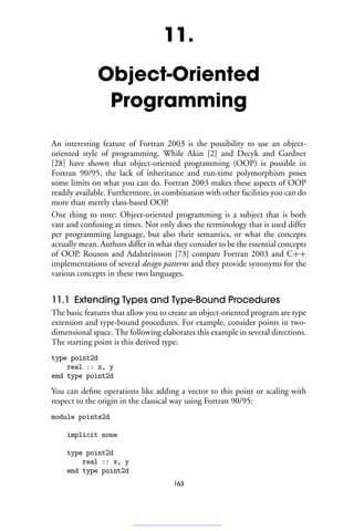 11.
Object-Oriented
Programming
An interesting feature of Fortran 2003 is the possibility to use an object-
oriented style of programming. While Akin [2] and Decyk and Gardner
[28] have shown that object-oriented programming (OOP) is possible in
Fortran 90/95, the lack of inheritance and run-time polymorphism poses
some limits on what you can do. Fortran 2003 makes these aspects of OOP
readily available. Furthermore, in combination with other facilities you can do
more than merely class-based OOP.
One thing to note: Object-oriented programming is a subject that is both
vast and confusing at times. Not only does the terminology that is used differ
per programming language, but also their semantics, or what the concepts
actually mean. Authors differ in what they consider to be the essential concepts
of OOP. Rouson and Adalsteinsson [73] compare Fortran 2003 and C++
implementations of several design patterns and they provide synonyms for the
various concepts in these two languages.
11.1 Extending Types and Type-Bound Procedures
The basic features that allow you to create an object-oriented program are type
extension and type-bound procedures. For example, consider points in two-
dimensional space. The following elaborates this example in several directions.
The starting point is this derived type:
type point2d
real :: x, y
end type point2d
You can define operations like adding a vector to this point or scaling with
respect to the origin in the classical way using Fortran 90/95:
module points2d
implicit none
type point2d
real :: x, y
end type point2d
163
 