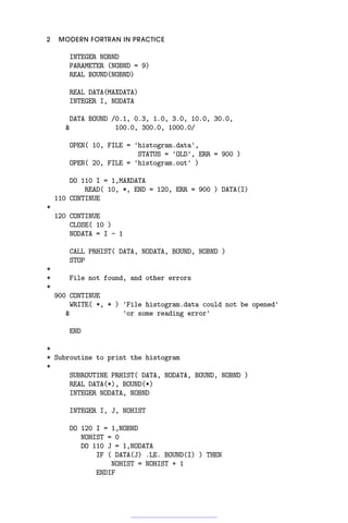 2 MODERN FORTRAN IN PRACTICE
INTEGER NOBND
PARAMETER (NOBND = 9)
REAL BOUND(NOBND)
REAL DATA(MAXDATA)
INTEGER I, NODATA
DATA BOUND /0.1, 0.3, 1.0, 3.0, 10.0, 30.0,
 100.0, 300.0, 1000.0/
OPEN( 10, FILE = 'histogram.data',
STATUS = 'OLD', ERR = 900 )
OPEN( 20, FILE = 'histogram.out' )
DO 110 I = 1,MAXDATA
READ( 10, *, END = 120, ERR = 900 ) DATA(I)
110 CONTINUE
*
120 CONTINUE
CLOSE( 10 )
NODATA = I - 1
CALL PRHIST( DATA, NODATA, BOUND, NOBND )
STOP
*
* File not found, and other errors
*
900 CONTINUE
WRITE( *, * ) 'File histogram.data could not be opened'
 'or some reading error'
END
*
* Subroutine to print the histogram
*
SUBROUTINE PRHIST( DATA, NODATA, BOUND, NOBND )
REAL DATA(*), BOUND(*)
INTEGER NODATA, NOBND
INTEGER I, J, NOHIST
DO 120 I = 1,NOBND
NOHIST = 0
DO 110 J = 1,NODATA
IF ( DATA(J) .LE. BOUND(I) ) THEN
NOHIST = NOHIST + 1
ENDIF
 