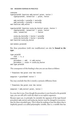 164 MODERN FORTRAN IN PRACTICE
contains
type(point2d) function add_vector( point, vector )
type(point2d), intent(in) :: point, vector
add_vector%x = point%x + vector%x
add_vector%y = point%y + vector%y
end function add_vector
type(point2d) function scale_by_factor( point, factor )
type(point2d), intent(in) :: point, vector
real, intent(in) :: factor
scale_by_factor%x = factor * point%x
scale_by_factor%y = factor * point%y
end function scale_by_factor
end module points2d
But these procedures (with one modification) can also be bound to the
type:
type point2d
real :: x, y
contains
procedure :: add = add_vector
procedure :: scale = scale_by_factor
end type point2d
The consequence of this binding is that you can use them as follows:
! Translate the point over the vector
newpoint = point%add( vector )
You may conclude that this is merely a syntactic difference from:
! Translate the point over the vector
newpoint = add_vector( point, vector )
In a way that is true. Even though the procedure is now bound to the point2d
type, you can still call it with the object as an explicit argument.
Because types can, in principle, be extended, the signature of the type-bound
procedures add_vector and scale_by_factor must be changed to accommo-
date for these extended types. This is done by making at least the object that is
implicitly passed a so-called polymorphic variable, that is, a variable that has
 