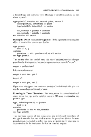 OBJECT-ORIENTED PROGRAMMING 165
a declared type and a dynamic type. This type of variable is declared via the
class keyword:
type(point2d) function add_vector( point, vector )
class(point2d), intent(in) :: point
type(point2d), intent(in) :: vector
add_vector%x = point%x + vector%x
add_vector%y = point%y + vector%y
end function add_vector
Passing the Object Via Another Argument If the argument containing the
object is not the first, you can specify that:
type point2d
real :: x, y
contains
procedure :: add, pass(vector) = add_vector
end type point2d
This has the effect that the left-hand side pnt of pnt%add(vec) is no longer
passed as the first argument, but as the argument whose name is “vector”:
newpnt = pnt%add(vec)
It is now equivalent to:
newpnt = add( vec, pnt )
instead of:
newpnt = add( pnt, vec )
If you want to suppress this automatic passing of the left-hand side, you can
use the nopass keyword instead of pass.
Extending to Three Dimensions You have points in a two-dimensional
space, so use this type as the basis for points in 3D space by extending the
point2d type:
type, extends(point2d) :: point3d
real :: z
contains
procedure :: add = add_vector3d
end type point3d
This new type inherits all the components and type-bound procedures of
the type it extends, but you need to revise the procedures (hence the new
procedure add_vector3d) to reflect that these are points in 3D space and to
accommodate for the restrictions the Fortran standard imposes.
 