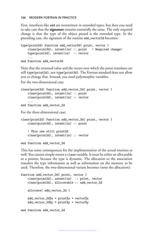 166 MODERN FORTRAN IN PRACTICE
First, interfaces like add are overwritten in extended types, but then you need
to take care that the signature remains essentially the same. The only required
change is that the type of the object passed is the extended type. In the
preceding case, the signature of the routine add_vector3d becomes:
type(point2d) function add_vector3d( point, vector )
class(point3d), intent(in) :: point ! Required change!
type(point2d), intent(in) :: vector
...
end function add_vector3d
Note that the returned value and the vector over which the point translates are
still type(point2d), not type(point3d). The Fortran standard does not allow
you to change that. Instead, you need polymorphic variables.
For the two-dimensional case:
class(point2d) function add_vector_2d( point, vector )
class(point2d), intent(in) :: point
class(point2d), intent(in) :: vector
...
end function add_vector_2d
For the three-dimensional case:
class(point2d) function add_vector_3d( point, vector )
class(point3d), intent(in) :: point
! This one still point2d
class(point2d), intent(in) :: vector
...
end function add_vector_3d
This has some consequences for the implementation of the actual routines as
well: You cannot simply return a class variable. It must be either an allocatable
or a pointer, because the type is dynamic. The allocation or the association
transfers the type information as well as information on the memory to be
used. Therefore, the two-dimensional variant becomes (note the allocation):
function add_vector_2d( point, vector )
class(point2d), intent(in) :: point, vector
class(point2d), allocatable :: add_vector_2d
allocate( add_vector_2d )
add_vector_2d%x = point%x + vector%x
add_vector_2d%y = point%y + vector%y
end function add_vector_2d
 