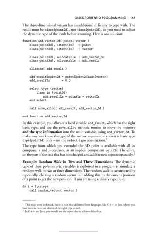 OBJECT-ORIENTED PROGRAMMING 167
The three-dimensional variant has an additional difficulty to cope with. The
result must be class(point2d), not class(point3d), so you need to adjust
the dynamic type of the result before returning. Here is one solution:
function add_vector_3d( point, vector )
class(point3d), intent(in) :: point
class(point2d), intent(in) :: vector
class(point2d), allocatable :: add_vector_3d
class(point3d), allocatable :: add_result
allocate( add_result )
add_result%point2d = point%point2d%add(vector)
add_result%z = 0.0
select type (vector)
class is (point3d)
add_result%z = point%z + vector%z
end select
call move_alloc( add_result, add_vector_3d )
end function add_vector_3d
In this example, you allocate a local variable add_result, which has the right
basic type, and use the move_alloc intrinsic routine to move the memory
and the type information into the result variable, using add_vector_3d. To
make sure you know the type of the vector argument – known as basic type
type(point2d) only – use the select type construction.1
The type from which you extended the 3D point is available with all its
components and procedures, as an implicit component point2d. Therefore,
do the part of the task that has not changed and add the new aspects separately.2
Example: Random Walk in Two and Three Dimensions The dynamic
type of these polymorphic variables is exploited in a program to simulate a
random walk in two or three dimensions. The random walk is constructed by
repeatedly selecting a random vector and adding that to the current position
of a point to get the new position. If you are using ordinary types, use:
do i = 1,nsteps
call random_vector( vector )
1 This may seem awkward, but it is not that different from languages like C++ or Java where you
first have to create an object of the right type as well.
2 In C++ and Java, you would use the super class to achieve this effect.
 