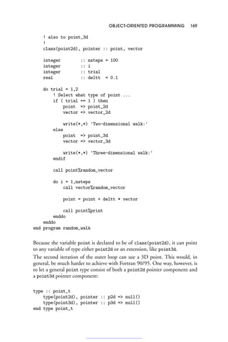 OBJECT-ORIENTED PROGRAMMING 169
! also to point_3d
!
class(point2d), pointer :: point, vector
integer :: nsteps = 100
integer :: i
integer :: trial
real :: deltt = 0.1
do trial = 1,2
! Select what type of point ...
if ( trial == 1 ) then
point = point_2d
vector = vector_2d
write(*,*) 'Two-dimensional walk:'
else
point = point_3d
vector = vector_3d
write(*,*) 'Three-dimensional walk:'
endif
call point%random_vector
do i = 1,nsteps
call vector%random_vector
point = point + deltt * vector
call point%print
enddo
enddo
end program random_walk
Because the variable point is declared to be of class(point2d), it can point
to any variable of type either point2d or an extension, like point3d.
The second iteration of the outer loop can use a 3D point. This would, in
general, be much harder to achieve with Fortran 90/95. One way, however, is
to let a general point type consist of both a point2d pointer component and
a point3d pointer component:
type :: point_t
type(point2d), pointer :: p2d = null()
type(point3d), pointer :: p3d = null()
end type point_t
 