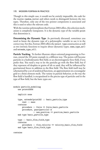 170 MODERN FORTRAN IN PRACTICE
Though in this simple case, it would not be entirely impossible, the code for
the routine random_vector and others needs to distinguish between the two
types. Therefore, only one of the two pointer components is associated and
this is used to select the relevant code.
With the runtime polymorphism that Fortran 2003 offers, this selection mech-
anism is completely transparent. It is the dynamic type of the variable point
that determines it.
Determining the Dynamic Type As previously discussed, sometimes you
need to know the dynamic type of a polymorphic variable to use it in the
correct way. For this, Fortran 2003 offers the select type construction as well
as two intrinsic functions to inquire about (dynamic) types, same_type_as()
and extends_type_of().
Particle Tracking To further illustrate object-oriented programming in For-
tran, extend the 2D point example in a different way. The points will become
particles in a hydrodynamic flow field, or an electromagnetic force field, if you
prefer that. You need a way to let the particles go with the flow field, but if
they represent oil droplets or grains of silt or sand, they will be influenced by
gravitational forces in addition to the flow field. The flow field itself may be
schematized by a set of analytical functions, an approximation on a rectangular
grid or a finite-element mesh. The variety in particle behavior, or the way the
flow field is handled, is encapsulated in the precise type of particles and in the
type of flow field, but the basic types are:
module particle_modelling
use points2d3d
implicit none
type, extends(point2d) :: basic_particle_type
real :: mass
contains
procedure :: force = force_basic_particle
procedure, pass(particle) 
:: new_position = position_basic_particle
end type basic_particle_type
type :: basic_flow_field_type
contains
procedure :: flow_velocity = velocity_basic_flow_field
end type basic_flow_field_type
contains
 