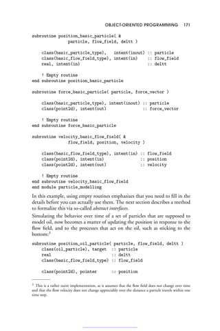 OBJECT-ORIENTED PROGRAMMING 171
subroutine position_basic_particle( 
particle, flow_field, deltt )
class(basic_particle_type), intent(inout) :: particle
class(basic_flow_field_type), intent(in) :: flow_field
real, intent(in) :: deltt
! Empty routine
end subroutine position_basic_particle
subroutine force_basic_particle( particle, force_vector )
class(basic_particle_type), intent(inout) :: particle
class(point2d), intent(out) :: force_vector
! Empty routine
end subroutine force_basic_particle
subroutine velocity_basic_flow_field( 
flow_field, position, velocity )
class(basic_flow_field_type), intent(in) :: flow_field
class(point2d), intent(in) :: position
class(point2d), intent(out) :: velocity
! Empty routine
end subroutine velocity_basic_flow_field
end module particle_modelling
In this example, using empty routines emphasizes that you need to fill in the
details before you can actually use them. The next section describes a method
to formalize this via so-called abstract interfaces.
Simulating the behavior over time of a set of particles that are supposed to
model oil, now becomes a matter of updating the position in response to the
flow field, and to the processes that act on the oil, such as sticking to the
bottom:3
subroutine position_oil_particle( particle, flow_field, deltt )
class(oil_particle), target :: particle
real :: deltt
class(basic_flow_field_type) :: flow_field
class(point2d), pointer :: position
3 This is a rather naive implementation, as it assumes that the flow field does not change over time
and that the flow velocity does not change appreciably over the distance a particle travels within one
time step.
 