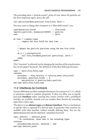 OBJECT-ORIENTED PROGRAMMING 173
The preceding takes a “particle-centric” point of view where the particles are
the most important agent, hence the call:
call particle(p)%new_position( flow_field, deltt )
You may want to change that viewpoint to a “flow-field-centric” one:
type(analytical_field) :: flow_field
type(oil_particle), dimension(100000) :: particle
real :: deltt
do time = 1,number_times
... compute the flow field for this time ...
!
! Update the particle positions using the new flow field
!
do p = 1,size(particle)
call flow_field%new_position( particle(p), deltt )
enddo
enddo
This “inversion” is achieved, not by changing the interface of the actual routine,
but via the pass() keyword. The definition of the flow field type becomes:
type :: basic_flow_field_type
contains
procedure :: flow_velocity = velocity_basic_flow_field
procedure, pass(flow_field) :: 
new_position = position_basic_particle
end type basic_flow_field_type
11.2 Interfaces As Contracts
Fortran 2003 does not allow multiple inheritance (in contrast to C++), which
is sometimes useful to combine properties. It does not allow you to specify
Java-style interfaces either, assuring that certain routines with a predefined
interface are available. Instead, you can emulate these features by extending
types from a basic type.
The idea is to use abstract types and abstract interfaces. This is a mechanism
to specify what is expected of a derived type, in particular what routines are
available with what interface without actually defining them. You use the
deferred keyword and the abstract interface keyword:
type, abstract :: abstract_point
! No coordinates, leave that to the extending types
contains
procedure(add_vector), deferred :: add
end type abstract_point
 