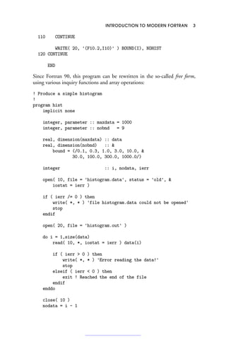 INTRODUCTION TO MODERN FORTRAN 3
110 CONTINUE
WRITE( 20, '(F10.2,I10)' ) BOUND(I), NOHIST
120 CONTINUE
END
Since Fortran 90, this program can be rewritten in the so-called free form,
using various inquiry functions and array operations:
! Produce a simple histogram
!
program hist
implicit none
integer, parameter :: maxdata = 1000
integer, parameter :: nobnd = 9
real, dimension(maxdata) :: data
real, dimension(nobnd) :: 
bound = (/0.1, 0.3, 1.0, 3.0, 10.0, 
30.0, 100.0, 300.0, 1000.0/)
integer :: i, nodata, ierr
open( 10, file = 'histogram.data', status = 'old', 
iostat = ierr )
if ( ierr /= 0 ) then
write( *, * ) 'file histogram.data could not be opened'
stop
endif
open( 20, file = 'histogram.out' )
do i = 1,size(data)
read( 10, *, iostat = ierr ) data(i)
if ( ierr  0 ) then
write( *, * ) 'Error reading the data!'
stop
elseif ( ierr  0 ) then
exit ! Reached the end of the file
endif
enddo
close( 10 )
nodata = i - 1
 