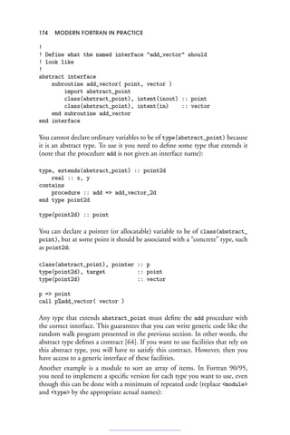 174 MODERN FORTRAN IN PRACTICE
!
! Define what the named interface add_vector should
! look like
!
abstract interface
subroutine add_vector( point, vector )
import abstract_point
class(abstract_point), intent(inout) :: point
class(abstract_point), intent(in) :: vector
end subroutine add_vector
end interface
You cannot declare ordinary variables to be of type(abstract_point) because
it is an abstract type. To use it you need to define some type that extends it
(note that the procedure add is not given an interface name):
type, extends(abstract_point) :: point2d
real :: x, y
contains
procedure :: add = add_vector_2d
end type point2d
type(point2d) :: point
You can declare a pointer (or allocatable) variable to be of class(abstract_
point), but at some point it should be associated with a “concrete” type, such
as point2d:
class(abstract_point), pointer :: p
type(point2d), target :: point
type(point2d) :: vector
p = point
call p%add_vector( vector )
Any type that extends abstract_point must define the add procedure with
the correct interface. This guarantees that you can write generic code like the
random walk program presented in the previous section. In other words, the
abstract type defines a contract [64]. If you want to use facilities that rely on
this abstract type, you will have to satisfy this contract. However, then you
have access to a generic interface of these facilities.
Another example is a module to sort an array of items. In Fortran 90/95,
you need to implement a specific version for each type you want to use, even
though this can be done with a minimum of repeated code (replace module
and type by the appropriate actual names):
 
