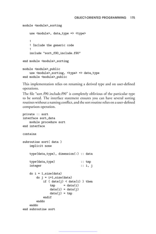 OBJECT-ORIENTED PROGRAMMING 175
module module_sorting
use module, data_type = type
!
! Include the generic code
!
include sort_f90_include.f90
end module module_sorting
module module_public
use module_sorting, type = data_type
end module module_public
This implementation relies on renaming a derived type and on user-defined
operations.
The file “sort f90 include.f90” is completely oblivious of the particular type
to be sorted. The interface statement ensures you can have several sorting
routines without a naming conflict, and the sort routine relies on a user-defined
comparison operation.
private :: sort
interface sort_data
module procedure sort
end interface
contains
subroutine sort( data )
implicit none
type(data_type), dimension(:) :: data
type(data_type) :: tmp
integer :: i, j
do i = 1,size(data)
do j = i+1,size(data)
if ( data(j)  data(i) ) then
tmp = data(i)
data(i) = data(j)
data(j) = tmp
endif
enddo
enddo
end subroutine sort
 