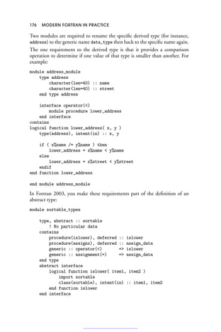 176 MODERN FORTRAN IN PRACTICE
Two modules are required to rename the specific derived type (for instance,
address) to the generic name data_type then back to the specific name again.
The one requirement to the derived type is that it provides a comparison
operation to determine if one value of that type is smaller than another. For
example:
module address_module
type address
character(len=40) :: name
character(len=40) :: street
end type address
interface operator()
module procedure lower_address
end interface
contains
logical function lower_address( x, y )
type(address), intent(in) :: x, y
if ( x%name /= y%name ) then
lower_address = x%name  y%name
else
lower_address = x%street  y%street
endif
end function lower_address
end module address_module
In Fortran 2003, you make these requirements part of the definition of an
abstract type:
module sortable_types
type, abstract :: sortable
! No particular data
contains
procedure(islower), deferred :: islower
procedure(assignx), deferred :: assign_data
generic :: operator() = islower
generic :: assignment(=) = assign_data
end type
abstract interface
logical function islower( item1, item2 )
import sortable
class(sortable), intent(in) :: item1, item2
end function islower
end interface
 