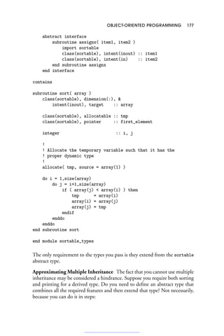 OBJECT-ORIENTED PROGRAMMING 177
abstract interface
subroutine assignx( item1, item2 )
import sortable
class(sortable), intent(inout) :: item1
class(sortable), intent(in) :: item2
end subroutine assignx
end interface
contains
subroutine sort( array )
class(sortable), dimension(:), 
intent(inout), target :: array
class(sortable), allocatable :: tmp
class(sortable), pointer :: first_element
integer :: i, j
!
! Allocate the temporary variable such that it has the
! proper dynamic type
!
allocate( tmp, source = array(1) )
do i = 1,size(array)
do j = i+1,size(array)
if ( array(j)  array(i) ) then
tmp = array(i)
array(i) = array(j)
array(j) = tmp
endif
enddo
enddo
end subroutine sort
end module sortable_types
The only requirement to the types you pass is they extend from the sortable
abstract type.
Approximating Multiple Inheritance The fact that you cannot use multiple
inheritance may be considered a hindrance. Suppose you require both sorting
and printing for a derived type. Do you need to define an abstract type that
combines all the required features and then extend that type? Not necessarily,
because you can do it in steps:
 