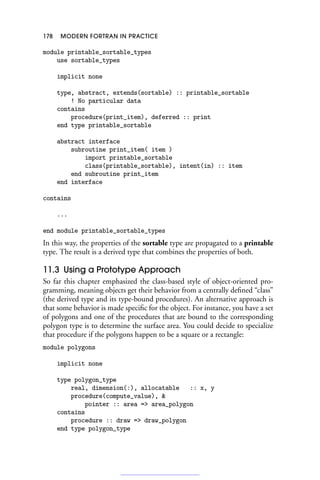 178 MODERN FORTRAN IN PRACTICE
module printable_sortable_types
use sortable_types
implicit none
type, abstract, extends(sortable) :: printable_sortable
! No particular data
contains
procedure(print_item), deferred :: print
end type printable_sortable
abstract interface
subroutine print_item( item )
import printable_sortable
class(printable_sortable), intent(in) :: item
end subroutine print_item
end interface
contains
...
end module printable_sortable_types
In this way, the properties of the sortable type are propagated to a printable
type. The result is a derived type that combines the properties of both.
11.3 Using a Prototype Approach
So far this chapter emphasized the class-based style of object-oriented pro-
gramming, meaning objects get their behavior from a centrally defined “class”
(the derived type and its type-bound procedures). An alternative approach is
that some behavior is made specific for the object. For instance, you have a set
of polygons and one of the procedures that are bound to the corresponding
polygon type is to determine the surface area. You could decide to specialize
that procedure if the polygons happen to be a square or a rectangle:
module polygons
implicit none
type polygon_type
real, dimension(:), allocatable :: x, y
procedure(compute_value), 
pointer :: area = area_polygon
contains
procedure :: draw = draw_polygon
end type polygon_type
 