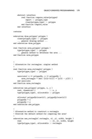 OBJECT-ORIENTED PROGRAMMING 179
abstract interface
real function compute_value(polygon)
import :: polygon_type
class(polygon_type) :: polygon
end function compute_value
end interface
contains
subroutine draw_polygon( polygon )
class(polygon_type) :: polygon
... general drawing method ...
end subroutine draw_polygon
real function area_polygon( polygon )
type(polygon_type) :: polygon
... general method to determine the area ...
end function area_polygon
!
! Alternative for rectangles: simpler method
!
real function area_rectangle( polygon )
type(polygon_type) :: polygon
associate( x = polygon%x, y = polygon%y )
area_rectangle = abs( (x(2)-x(1)) * (y(3) - y(2)) )
end associate
end function area_rectangle
subroutine new_polygon( polygon, x, y )
real, dimension(:) :: x, y
type(polygon_type), allocatable :: polygon
allocate( polygon%x(size(x)), polygon%y(size(x)))
polygon%x = x
polygon%y = y
end subroutine new_polygon
!
! Alternative method to construct a rectangle
! Override the default method for computing the area!
!
subroutine new_rectangle( rectangle, x1, y1, width, height )
real :: x1, y1, width, height
type(polygon_type), allocatable :: rectangle
 