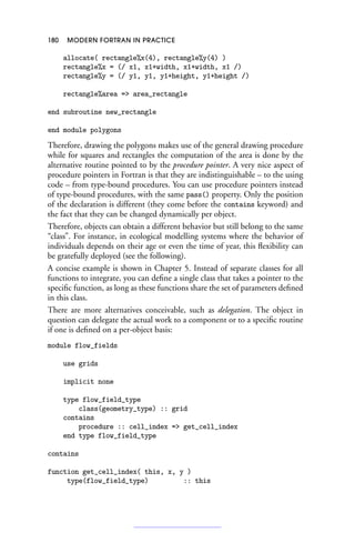 180 MODERN FORTRAN IN PRACTICE
allocate( rectangle%x(4), rectangle%y(4) )
rectangle%x = (/ x1, x1+width, x1+width, x1 /)
rectangle%y = (/ y1, y1, y1+height, y1+height /)
rectangle%area = area_rectangle
end subroutine new_rectangle
end module polygons
Therefore, drawing the polygons makes use of the general drawing procedure
while for squares and rectangles the computation of the area is done by the
alternative routine pointed to by the procedure pointer. A very nice aspect of
procedure pointers in Fortran is that they are indistinguishable – to the using
code – from type-bound procedures. You can use procedure pointers instead
of type-bound procedures, with the same pass() property. Only the position
of the declaration is different (they come before the contains keyword) and
the fact that they can be changed dynamically per object.
Therefore, objects can obtain a different behavior but still belong to the same
“class”. For instance, in ecological modelling systems where the behavior of
individuals depends on their age or even the time of year, this flexibility can
be gratefully deployed (see the following).
A concise example is shown in Chapter 5. Instead of separate classes for all
functions to integrate, you can define a single class that takes a pointer to the
specific function, as long as these functions share the set of parameters defined
in this class.
There are more alternatives conceivable, such as delegation. The object in
question can delegate the actual work to a component or to a specific routine
if one is defined on a per-object basis:
module flow_fields
use grids
implicit none
type flow_field_type
class(geometry_type) :: grid
contains
procedure :: cell_index = get_cell_index
end type flow_field_type
contains
function get_cell_index( this, x, y )
type(flow_field_type) :: this
 