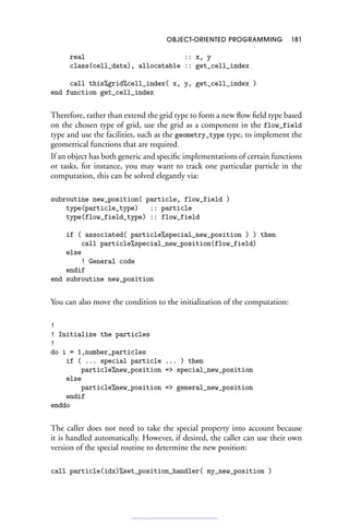 OBJECT-ORIENTED PROGRAMMING 181
real :: x, y
class(cell_data), allocatable :: get_cell_index
call this%grid%cell_index( x, y, get_cell_index )
end function get_cell_index
Therefore, rather than extend the grid type to form a new flow field type based
on the chosen type of grid, use the grid as a component in the flow_field
type and use the facilities, such as the geometry_type type, to implement the
geometrical functions that are required.
If an object has both generic and specific implementations of certain functions
or tasks, for instance, you may want to track one particular particle in the
computation, this can be solved elegantly via:
subroutine new_position( particle, flow_field )
type(particle_type) :: particle
type(flow_field_type) :: flow_field
if ( associated( particle%special_new_position ) ) then
call particle%special_new_position(flow_field)
else
! General code
endif
end subroutine new_position
You can also move the condition to the initialization of the computation:
!
! Initialize the particles
!
do i = 1,number_particles
if ( ... special particle ... ) then
particle%new_position = special_new_position
else
particle%new_position = general_new_position
endif
enddo
The caller does not need to take the special property into account because
it is handled automatically. However, if desired, the caller can use their own
version of the special routine to determine the new position:
call particle(idx)%set_position_handler( my_new_position )
 