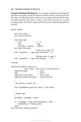 182 MODERN FORTRAN IN PRACTICE
Example: Modeling Fish Behavior As a strongly simplified (and ecologically
unrealistic) example, consider the fate of a number of salmon-like fish. As larvae
they have no individual motion and are just transported along with the flow.
As adults, however, they need to swim to their food and, later on to their
mating grounds. The various stages of their life can be modeled using different
routines:
module fishes
use flow_fields
use food_situations
type fish_type
real :: x, y
real :: age
procedure, pointer :: behave
end type fish_type
! Grown up at age 1/2
real, parameter :: age_reach_adulthood = 0.5
! Mating start at age 5
real, parameter :: age_reach_mating = 5.0
contains
subroutine behave_juvenile( 
this, deltt, flow_field, food_situation )
type(fish_type) :: this
real :: deltt
type(flow_field_type) :: flow_field
type(food_situation_type) :: food_situation
!
! No motion of their own
!
call this%update_position( deltt, flow_field )
!
! Update age
!
this%age = this%age + deltt
if ( this%age = age_reach_adulthood ) then
this%behave = behave_adult
endif
end subroutine behave_juvenile
 
