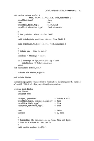 OBJECT-ORIENTED PROGRAMMING 183
subroutine behave_adult( 
this, deltt, flow_field, food_situation )
type(fish_type) :: this
real :: deltt
type(flow_field_type) :: flow_field
type(food_situation_type) :: food_situation
!
! New position: where is the food?
!
call this%update_position( deltt, flow_field )
call this%swim_to_food( deltt, food_situation )
!
! Update age - time to mate?
!
this%age = this%age + deltt
if ( this%age = age_reach_mating ) then
this%behave = behave_migrate
endif
end subroutine behave_adult
... Similar for behave_migrate
end module fishes
In the main program, you need not to worry about the changes in the behavior
of the fish. This is all taken care of inside the module:
program test_fishes
use fishes
implicit none
integer, parameter :: number = 1000
type(fish_type), dimension(number) :: fish
type(flow_field_type) :: flow
type(food_situation_type) :: food
real :: deltt
integer :: i, time
!
! Initialize the information on fish, flow and food:
! fish in a square of 100x100 km
!
call random_number( fish%x )
 