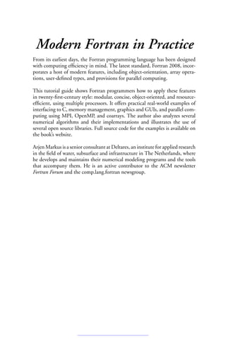 Modern Fortran in Practice
From its earliest days, the Fortran programming language has been designed
with computing efficiency in mind. The latest standard, Fortran 2008, incor-
porates a host of modern features, including object-orientation, array opera-
tions, user-defined types, and provisions for parallel computing.
This tutorial guide shows Fortran programmers how to apply these features
in twenty-first-century style: modular, concise, object-oriented, and resource-
efficient, using multiple processors. It offers practical real-world examples of
interfacing to C, memory management, graphics and GUIs, and parallel com-
puting using MPI, OpenMP, and coarrays. The author also analyzes several
numerical algorithms and their implementations and illustrates the use of
several open source libraries. Full source code for the examples is available on
the book’s website.
Arjen Markus is a senior consultant at Deltares, an institute for applied research
in the field of water, subsurface and infrastructure in The Netherlands, where
he develops and maintains their numerical modeling programs and the tools
that accompany them. He is an active contributor to the ACM newsletter
Fortran Forum and the comp.lang.fortran newsgroup.
 