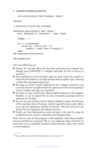 4 MODERN FORTRAN IN PRACTICE
call print_history( data(1:nodata), bound )
contains
! subroutine to print the histogram
!
subroutine print_history( data, bound )
real, dimension(:), intent(in) :: data, bound
integer :: i
do i = 1,size(bound)
write( 20, '(f10.2,i10)' ) 
bound(i), count( data = bound(i) )
enddo
end subroutine print_history
end program hist
The main differences are:
■ Fortran 90 and later allow the free form and lower-case program text,
though many FORTRAN 77 compilers did allow for this as well as an
extension.
■ The introduction of the statement implicit none causes the compiler to
check that all variables are actually declared with an explicit type, removing
a whole class of programming errors.
■ By using an internal routine (indicated by the contains statement), you
can ensure that the compiler checks the correctness of the actual arguments
so far as number and types are concerned.2
■ You have no more need for the infamous GOTO statement in this program,
therefore, it can be replaced by its more structured counterpart exit to
terminate the do loop.
■ You can use array sections (such as data(1:nodata)) to pass only that part
of the array data that is of interest, and the inquiry function size() allows
you to get the appropriate number of elements. This also means you can
remove the two arguments that indicate the sizes.
■ Finally, you have eliminated an entire do loop in the code by using the
standard function count() to determine the histogram data.
Note, however, that the first program is still completely valid as far as modern
Fortran standards are concerned. This is a very important aspect of Fortran. It
means that you can gradually introduce modern features, rather than rewrite
an entire program.
2 This is actually only one effect of internal routines – (see Section 1.2).
 