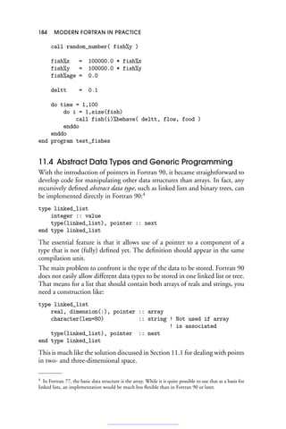 184 MODERN FORTRAN IN PRACTICE
call random_number( fish%y )
fish%x = 100000.0 * fish%x
fish%y = 100000.0 * fish%y
fish%age = 0.0
deltt = 0.1
do time = 1,100
do i = 1,size(fish)
call fish(i)%behave( deltt, flow, food )
enddo
enddo
end program test_fishes
11.4 Abstract Data Types and Generic Programming
With the introduction of pointers in Fortran 90, it became straightforward to
develop code for manipulating other data structures than arrays. In fact, any
recursively defined abstract data type, such as linked lists and binary trees, can
be implemented directly in Fortran 90:4
type linked_list
integer :: value
type(linked_list), pointer :: next
end type linked_list
The essential feature is that it allows use of a pointer to a component of a
type that is not (fully) defined yet. The definition should appear in the same
compilation unit.
The main problem to confront is the type of the data to be stored. Fortran 90
does not easily allow different data types to be stored in one linked list or tree.
That means for a list that should contain both arrays of reals and strings, you
need a construction like:
type linked_list
real, dimension(:), pointer :: array
character(len=80) :: string ! Not used if array
! is associated
type(linked_list), pointer :: next
end type linked_list
This is much like the solution discussed in Section 11.1 for dealing with points
in two- and three-dimensional space.
4 In Fortran 77, the basic data structure is the array. While it is quite possible to use that as a basis for
linked lists, an implementation would be much less flexible than in Fortran 90 or later.
 