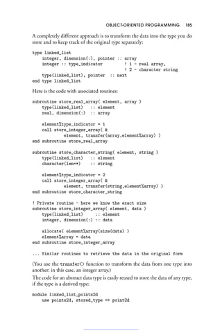 OBJECT-ORIENTED PROGRAMMING 185
A completely different approach is to transform the data into the type you do
store and to keep track of the original type separately:
type linked_list
integer, dimension(:), pointer :: array
integer :: type_indicator ! 1 - real array,
! 2 - character string
type(linked_list), pointer :: next
end type linked_list
Here is the code with associated routines:
subroutine store_real_array( element, array )
type(linked_list) :: element
real, dimension(:) :: array
element%type_indicator = 1
call store_integer_array( 
element, transfer(array,element%array) )
end subroutine store_real_array
subroutine store_character_string( element, string )
type(linked_list) :: element
character(len=*) :: string
element%type_indicator = 2
call store_integer_array( 
element, transfer(string,element%array) )
end subroutine store_character_string
! Private routine - here we know the exact size
subroutine store_integer_array( element, data )
type(linked_list) :: element
integer, dimension(:) :: data
allocate( element%array(size(data) )
element%array = data
end subroutine store_integer_array
... Similar routines to retrieve the data in the original form
(You use the transfer() function to transform the data from one type into
another; in this case, an integer array.)
The code for an abstract data type is easily reused to store the data of any type,
if the type is a derived type:
module linked_list_points2d
use points2d, stored_type = point2d
 
