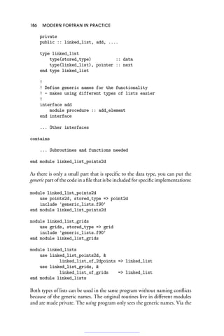 186 MODERN FORTRAN IN PRACTICE
private
public :: linked_list, add, ....
type linked_list
type(stored_type) :: data
type(linked_list), pointer :: next
end type linked_list
!
! Define generic names for the functionality
! - makes using different types of lists easier
!
interface add
module procedure :: add_element
end interface
... Other interfaces
contains
... Subroutines and functions needed
end module linked_list_points2d
As there is only a small part that is specific to the data type, you can put the
generic part of the code in a file that is be included for specific implementations:
module linked_list_points2d
use points2d, stored_type = point2d
include 'generic_lists.f90'
end module linked_list_points2d
module linked_list_grids
use grids, stored_type = grid
include 'generic_lists.f90'
end module linked_list_grids
module linked_lists
use linked_list_points2d, 
linked_list_of_2dpoints = linked_list
use linked_list_grids, 
linked_list_of_grids = linked_list
end module linked_lists
Both types of lists can be used in the same program without naming conflicts
because of the generic names. The original routines live in different modules
and are made private. The using program only sees the generic names. Via the
 