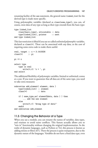 OBJECT-ORIENTED PROGRAMMING 187
renaming facility of the use statement, the general name linked_list for the
derived type is made more specific.
Using polymorphic variables (declared as class(some_type)), you can, of
course, store data of any type as long as their type extends from the basic type:
type linked_list
class(basic_type), allocatable :: data
type(linked_list), pointer :: next
end type linked_list
This last restriction is lifted if you use so-called unlimited polymorphic variables,
declared as class(*). These can be associated with any data, at the cost of
requiring some extra code to make them useful:
real, target :: x = 3.1415926
class(*) :: pi
pi = x
select type
type is real
write(*,*) 'x = ', pi
end select
The additional flexibility of polymorpic variables, limited or unlimited, comes
at a cost. If you want to guarantee that all data are of the same type, you need
to take extra measures:
subroutine add_element( element, data )
type(linked_list) :: element
class(*) :: data
if ( same_type_as( element%data, data ) ) then
... add the new element
else
write(*,*) 'Wrong type of data!'
endif
end subroutine add_element
11.5 Changing the Behavior of a Type
When you use a module, you can rename the names of variables, data types,
and routines to avoid name conflicts. This feature actually allows you to
“mix in” functionality without changing the original implementation. In the
realm of dynamic languages, such as Python or Tcl, this process is known as
adding mixins or filters [67]. There the process is quite transparent, due to the
dynamic nature of the languages. Variables do not have a fixed data type, even
 
